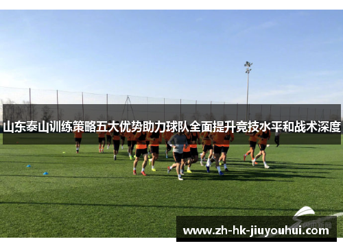 山东泰山训练策略五大优势助力球队全面提升竞技水平和战术深度