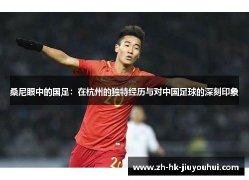 桑尼眼中的国足:在杭州的独特经历与对中国足球的深刻印象 桑尼眼中的国足:在杭州的独特经历与对中国足球的深刻印象
