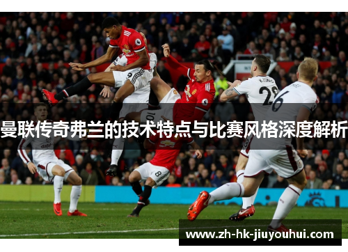 曼联传奇弗兰的技术特点与比赛风格深度解析