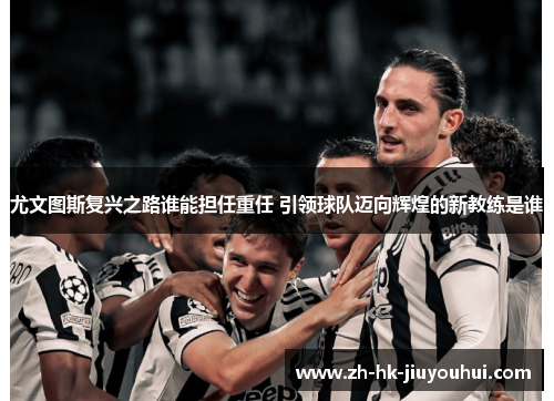 尤文图斯复兴之路谁能担任重任 引领球队迈向辉煌的新教练是谁