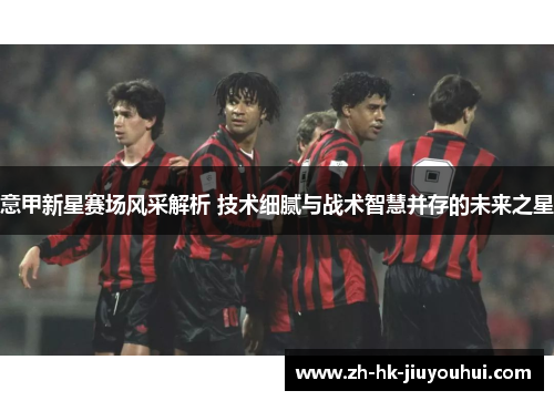 意甲新星赛场风采解析 技术细腻与战术智慧并存的未来之星