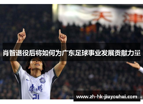 肖智退役后将如何为广东足球事业发展贡献力量 肖智退役后将如何为广东足球事业发展贡献力量