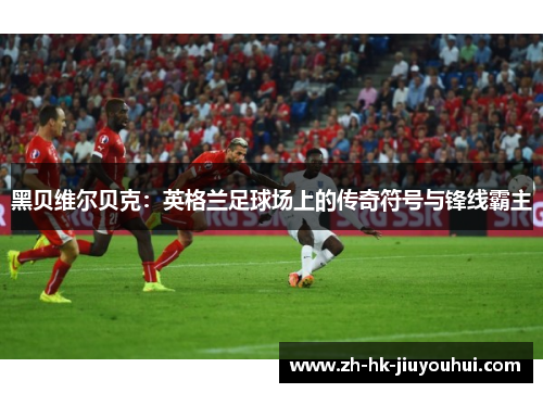 黑贝维尔贝克:英格兰足球场上的传奇符号与锋线霸主 黑贝维尔贝克:英格兰足球场上的传奇符号与锋线霸主